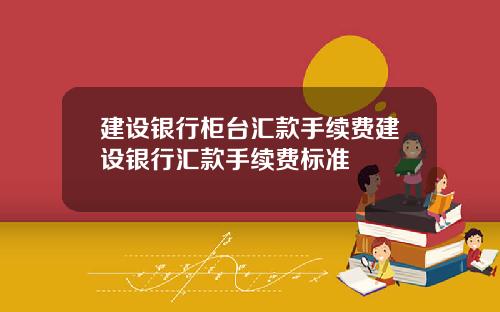 建设银行柜台汇款手续费建设银行汇款手续费标准