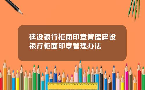 建设银行柜面印章管理建设银行柜面印章管理办法
