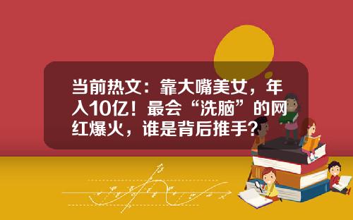 当前热文：靠大嘴美女，年入10亿！最会“洗脑”的网红爆火，谁是背后推手？