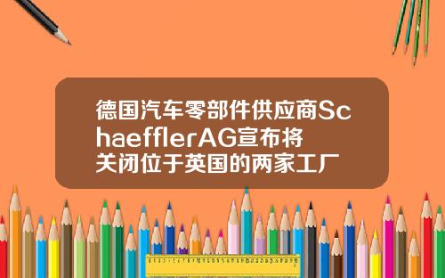 德国汽车零部件供应商SchaefflerAG宣布将关闭位于英国的两家工厂