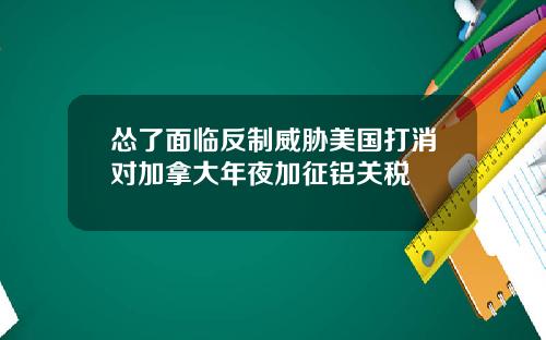 怂了面临反制威胁美国打消对加拿大年夜加征铝关税