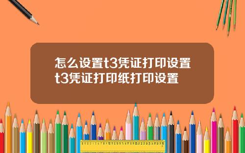 怎么设置t3凭证打印设置t3凭证打印纸打印设置