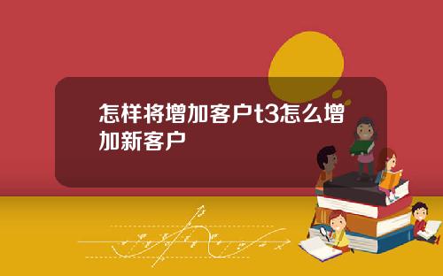 怎样将增加客户t3怎么增加新客户