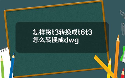 怎样将t3转换成t6t3怎么转换成dwg