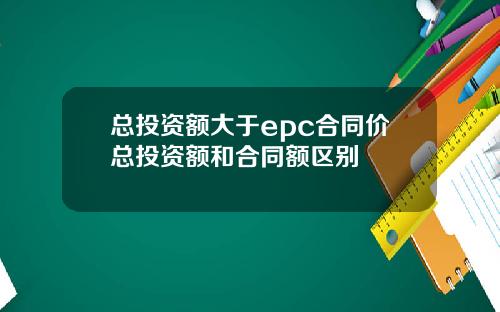 总投资额大于epc合同价总投资额和合同额区别