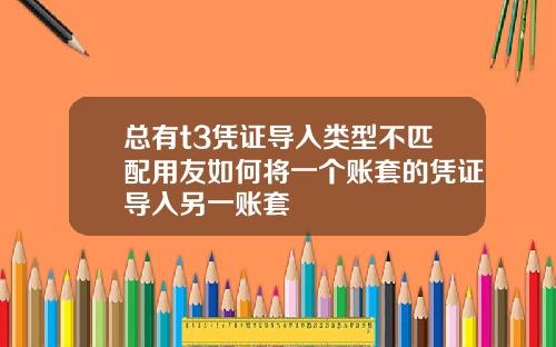 总有t3凭证导入类型不匹配用友如何将一个账套的凭证导入另一账套