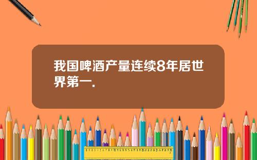 我国啤酒产量连续8年居世界第一.