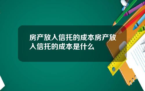 房产放入信托的成本房产放入信托的成本是什么