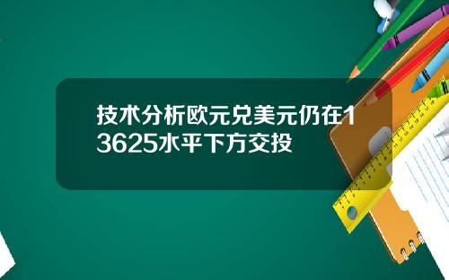 技术分析欧元兑美元仍在13625水平下方交投