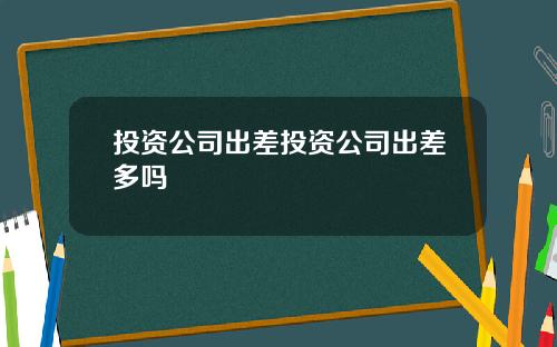投资公司出差投资公司出差多吗