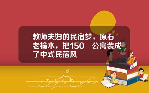 教师夫妇的民宿梦，原石+老榆木，把150㎡公寓装成了中式民宿风