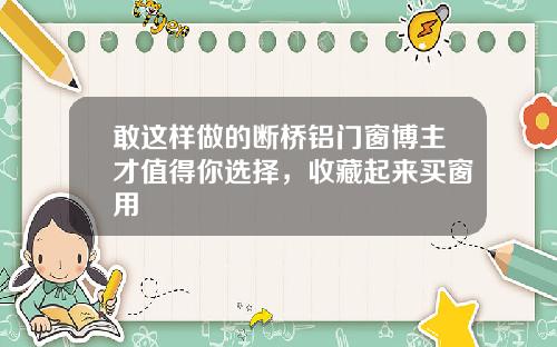 敢这样做的断桥铝门窗博主才值得你选择，收藏起来买窗用