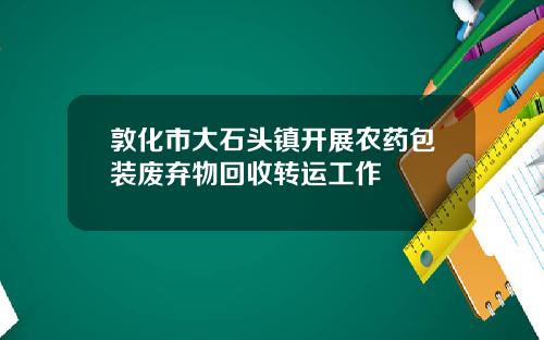 敦化市大石头镇开展农药包装废弃物回收转运工作