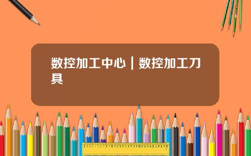 数控加工中心｜数控加工刀具