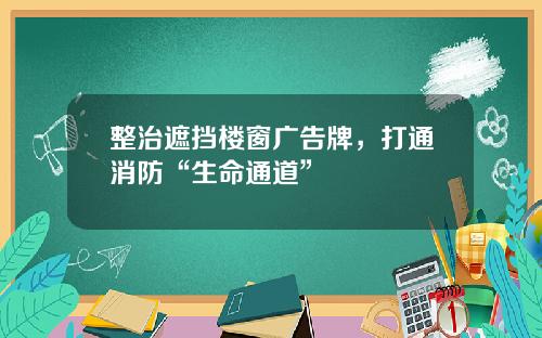 整治遮挡楼窗广告牌，打通消防“生命通道”