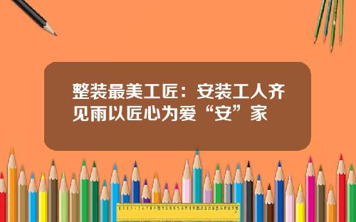 整装最美工匠：安装工人齐见雨以匠心为爱“安”家