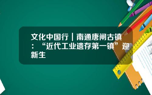 文化中国行｜南通唐闸古镇：“近代工业遗存第一镇”迎新生