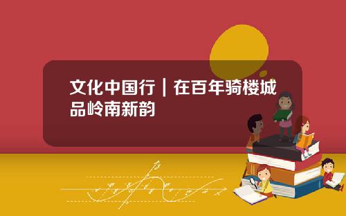 文化中国行｜在百年骑楼城品岭南新韵