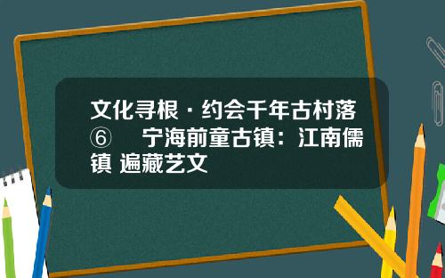 文化寻根·约会千年古村落⑥ ▏宁海前童古镇：江南儒镇 遍藏艺文