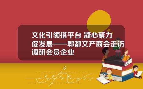 文化引领搭平台 凝心聚力促发展——郫都文产商会走访调研会员企业