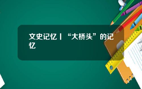 文史记忆丨“大桥头”的记忆