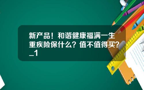 新产品！和谐健康福满一生重疾险保什么？值不值得买？_1