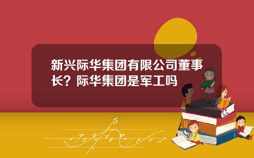 新兴际华集团有限公司董事长？际华集团是军工吗