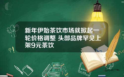 新年伊始茶饮市场就掀起一轮价格调整 头部品牌罕见上架9元茶饮