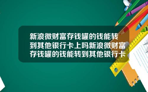 新浪微财富存钱罐的钱能转到其他银行卡上吗新浪微财富存钱罐的钱能转到其他银行卡上吗安全吗