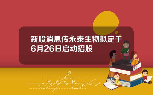 新股消息传永泰生物拟定于6月26日启动招股
