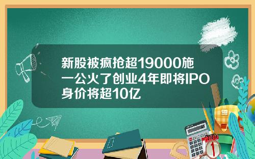 新股被疯抢超19000施一公火了创业4年即将IPO身价将超10亿