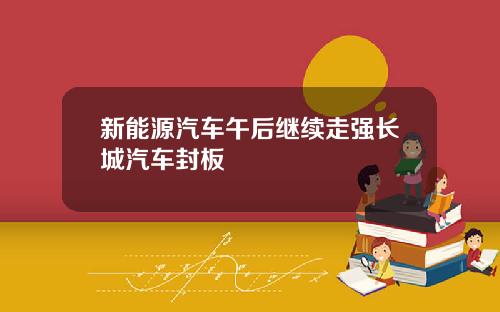 新能源汽车午后继续走强长城汽车封板