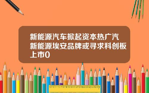 新能源汽车掀起资本热广汽新能源埃安品牌或寻求科创板上市0