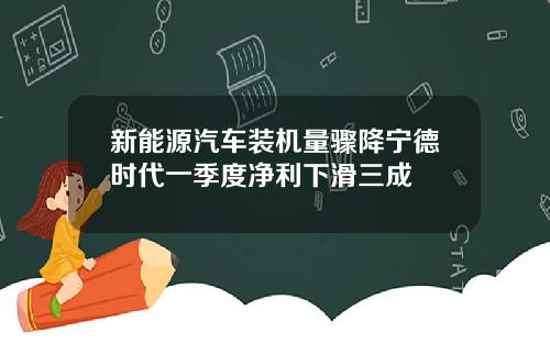 新能源汽车装机量骤降宁德时代一季度净利下滑三成