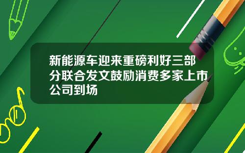 新能源车迎来重磅利好三部分联合发文鼓励消费多家上市公司到场