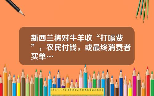 新西兰将对牛羊收“打嗝费”，农民付钱，或最终消费者买单…