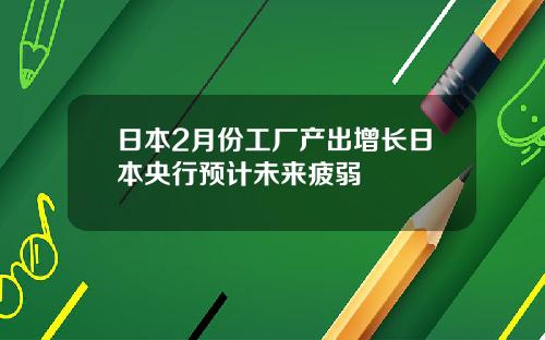日本2月份工厂产出增长日本央行预计未来疲弱