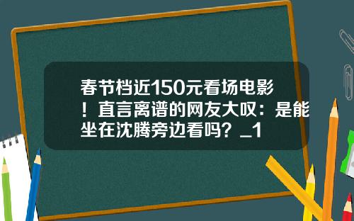 春节档近150元看场电影！直言离谱的网友大叹：是能坐在沈腾旁边看吗？_1