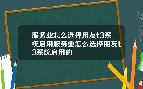 服务业怎么选择用友t3系统启用服务业怎么选择用友t3系统启用的