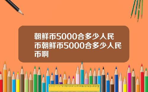 朝鲜币5000合多少人民币朝鲜币5000合多少人民币啊