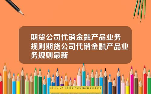 期货公司代销金融产品业务规则期货公司代销金融产品业务规则最新