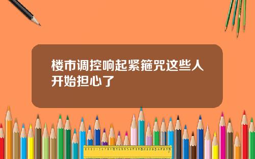 楼市调控响起紧箍咒这些人开始担心了