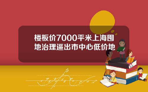 楼板价7000平米上海囤地治理逼出市中心低价地