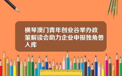 横琴澳门青年创业谷举办政策解读会助力企业申报独角兽入库