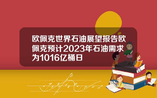 欧佩克世界石油展望报告欧佩克预计2023年石油需求为1016亿桶日