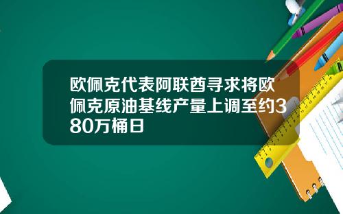 欧佩克代表阿联酋寻求将欧佩克原油基线产量上调至约380万桶日