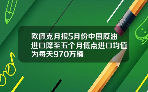 欧佩克月报5月份中国原油进口降至五个月低点进口均值为每天970万桶