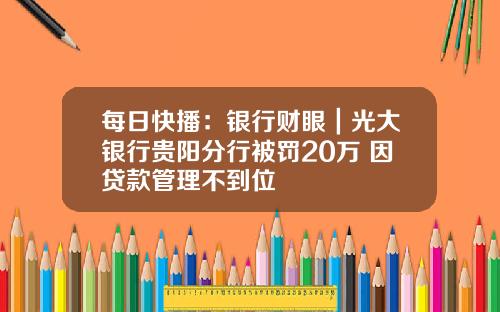 每日快播：银行财眼｜光大银行贵阳分行被罚20万 因贷款管理不到位