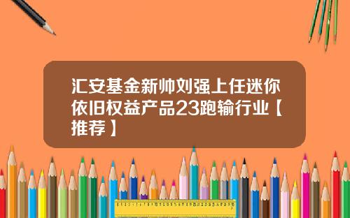 汇安基金新帅刘强上任迷你依旧权益产品23跑输行业【推荐】