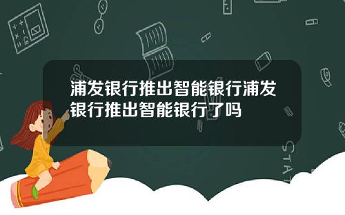 浦发银行推出智能银行浦发银行推出智能银行了吗